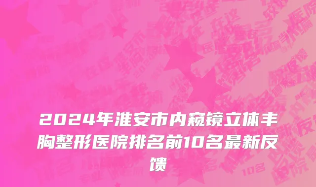 2024年淮安市内窥镜立体丰胸整形医院排名前10名最新反馈