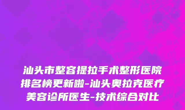 汕头市整容提拉手术整形医院排名榜更新啦-汕头奥拉克医疗美容诊所医生-技术综合对比