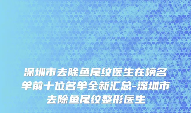 深圳市去除鱼尾纹医生在榜名单前十位名单全新汇总-深圳市去除鱼尾纹整形医生