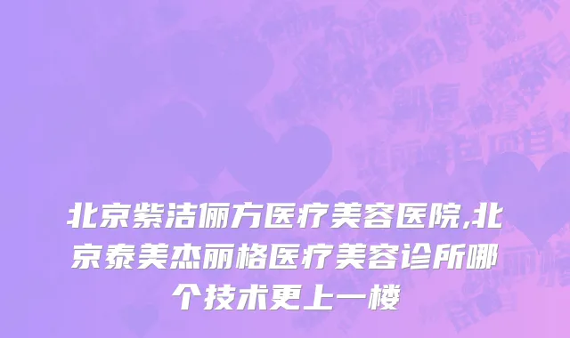 北京紫洁俪方医疗美容医院,北京泰美杰丽格医疗美容诊所哪个技术更上一楼