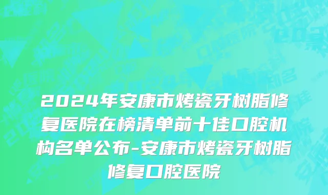2024年安康市烤瓷牙树脂修复医院在榜清单前十佳口腔机构名单公布-安康市烤瓷牙树脂修复口腔医院