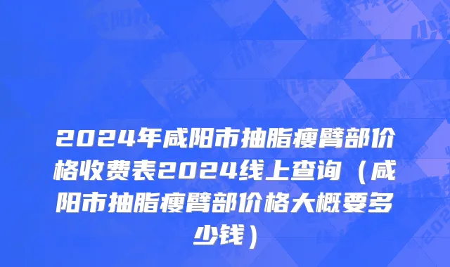 2024年咸阳市抽脂瘦臂部价格收费表2024线上查询（咸阳市抽脂瘦臂部价格大概要多少钱）