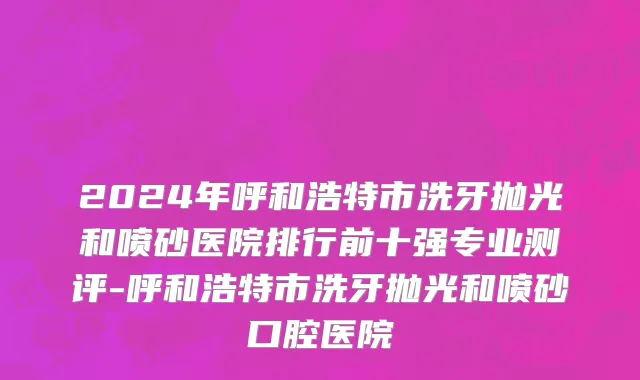 2024年呼和浩特市洗牙抛光和喷砂医院排行前十强专业测评-呼和浩特市洗牙抛光和喷砂口腔医院