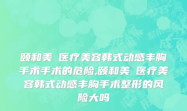 颐和美滙医疗美容韩式动感丰胸手术手术的危险,颐和美滙医疗美容韩式动感丰胸手术整形的风险大吗