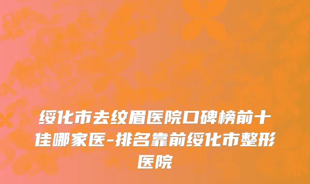 绥化市去纹眉医院口碑榜前十佳哪家医-排名靠前绥化市整形医院