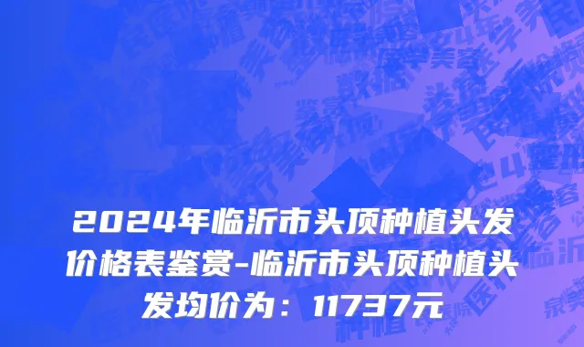 2024年临沂市头顶种植头发价格表鉴赏-临沂市头顶种植头发均价为：11737元