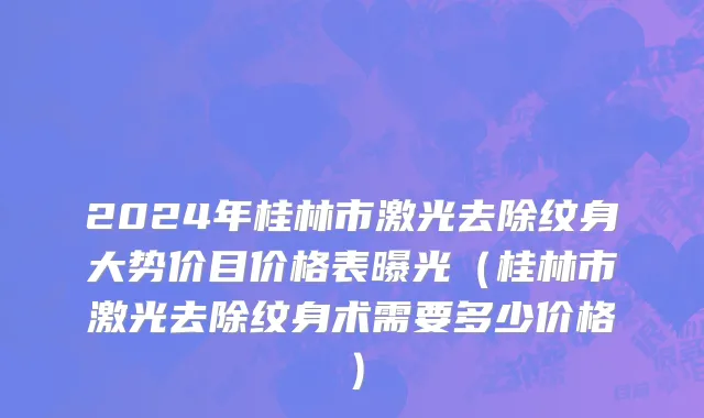 2024年桂林市激光去除纹身大势价目价格表曝光（桂林市激光去除纹身术需要多少价格）
