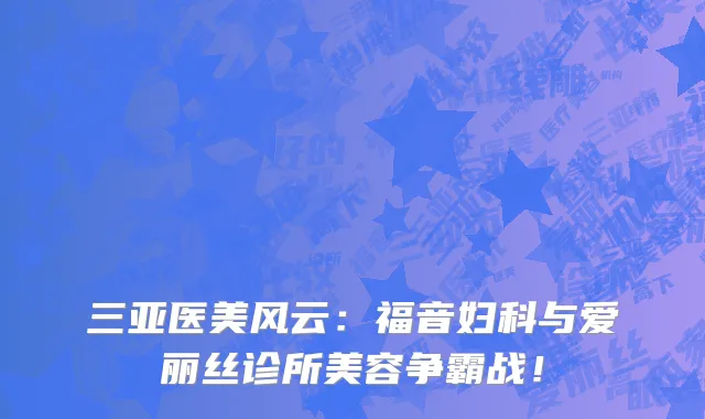 三亚医美风云:福音妇科与爱丽丝诊所美容争霸战!