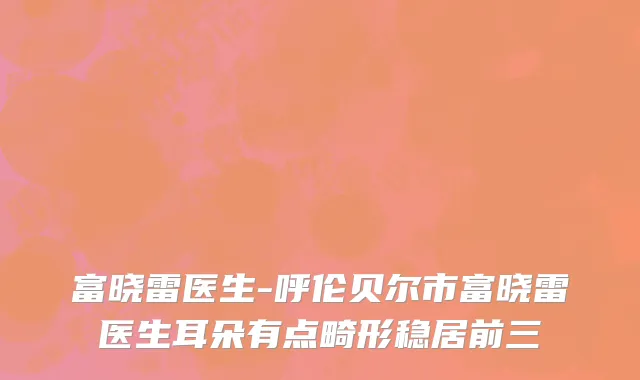 富晓雷医生-呼伦贝尔市富晓雷医生耳朵有点畸形稳居前三