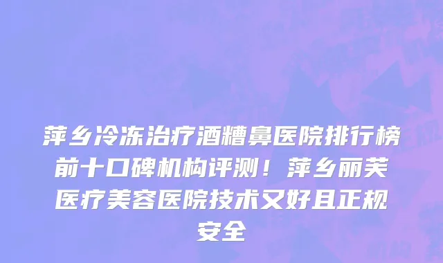 萍乡冷冻治疗酒糟鼻医院排行榜前十口碑机构评测!萍乡丽芙医疗美容医院技术又好且正规安全
