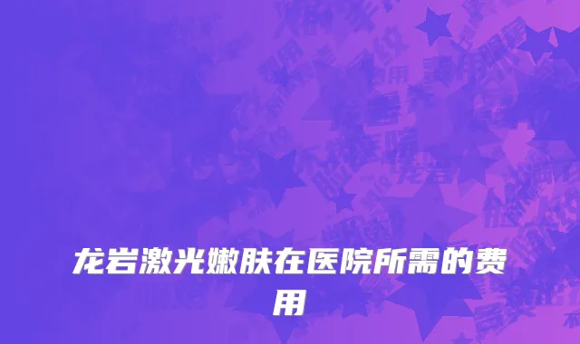 龙岩激光嫩肤在医院所需的费用