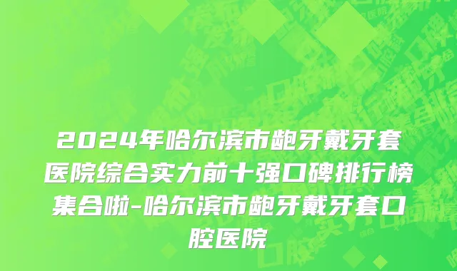 2024年哈尔滨市龅牙戴牙套医院综合实力前十强口碑排行榜集合啦-哈尔滨市龅牙戴牙套口腔医院