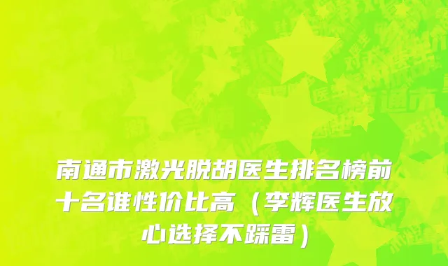 南通市激光脱胡医生排名榜前十名谁性价比高（李辉医生放心选择不踩雷）