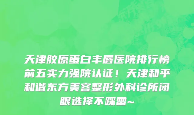 天津胶原蛋白丰唇医院排行榜前五实力强院认证!天津和平和谐东方美容整形外科诊所闭眼选择不踩雷~