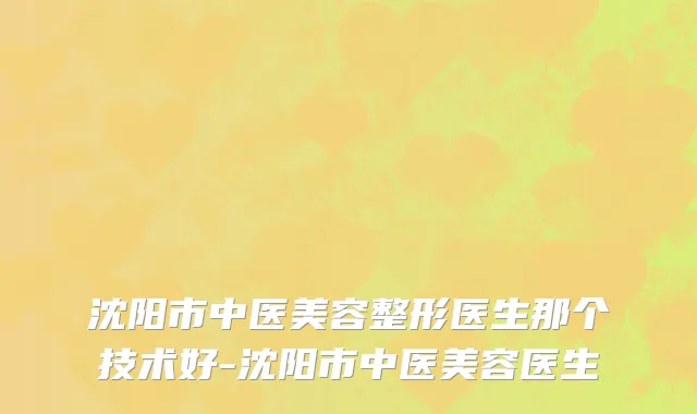 沈阳市中医美容整形医生那个技术好-沈阳市中医美容医生