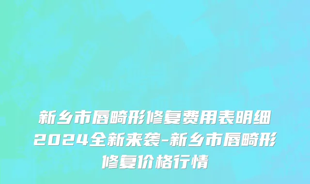 新乡市唇畸形修复费用表明细2024全新来袭-新乡市唇畸形修复价格行情