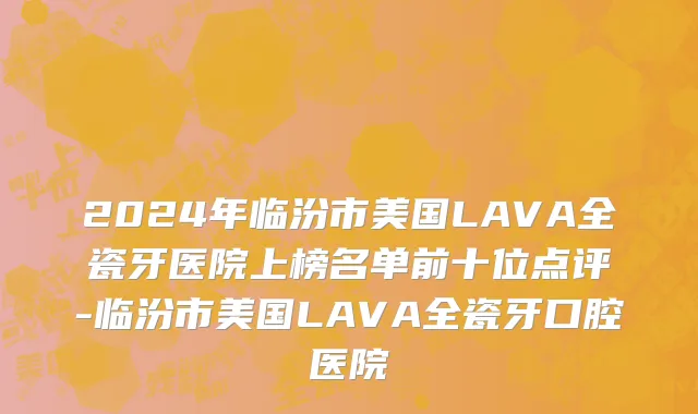 2024年临汾市美国LAVA全瓷牙医院上榜名单前十位点评-临汾市美国LAVA全瓷牙口腔医院