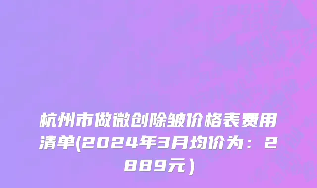 杭州市做微创除皱价格表费用清单(2024年3月均价为：2889元）