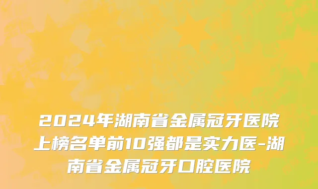 2024年湖南省金属冠牙医院上榜名单前10强都是实力医-湖南省金属冠牙口腔医院