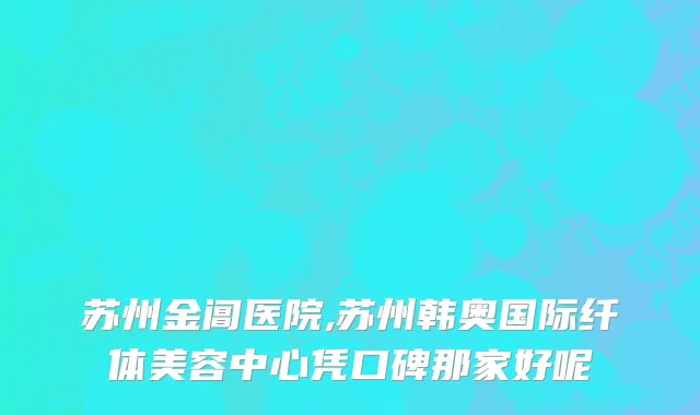 苏州金阊医院,苏州韩奥国际纤体美容中心凭口碑那家好呢