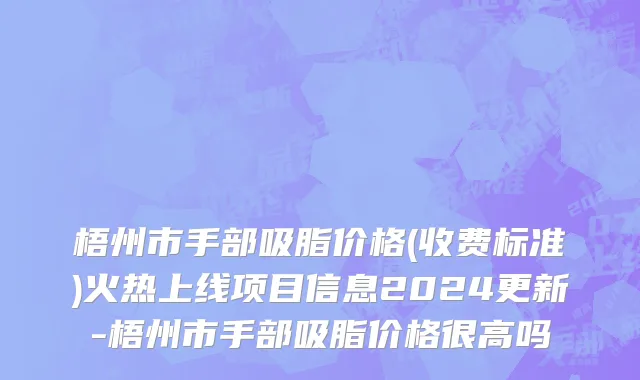 梧州市手部吸脂价格(收费标准)火热上线项目信息2024更新-梧州市手部吸脂价格很高吗