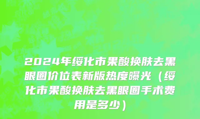 2024年绥化市果酸换肤去黑眼圈价位表新版热度曝光（绥化市果酸换肤去黑眼圈手术费用是多少）