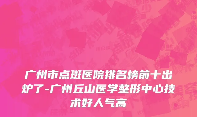 广州市点斑医院排名榜前十出炉了-广州丘山医学整形中心技术好人气高