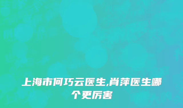 上海市何巧云医生,肖萍医生哪个更厉害