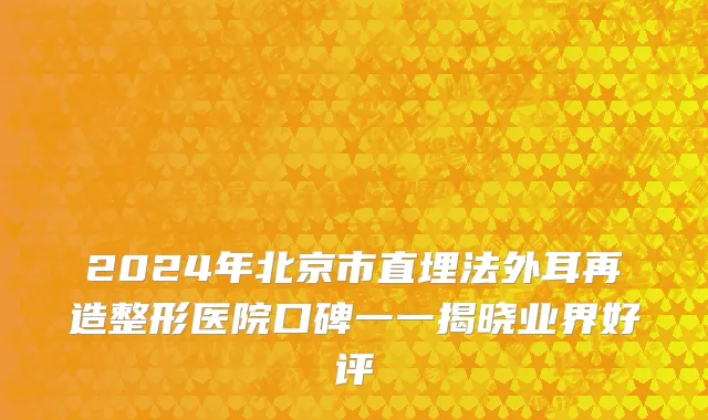 2024年北京市直埋法外耳再造整形医院口碑一一揭晓业界好评