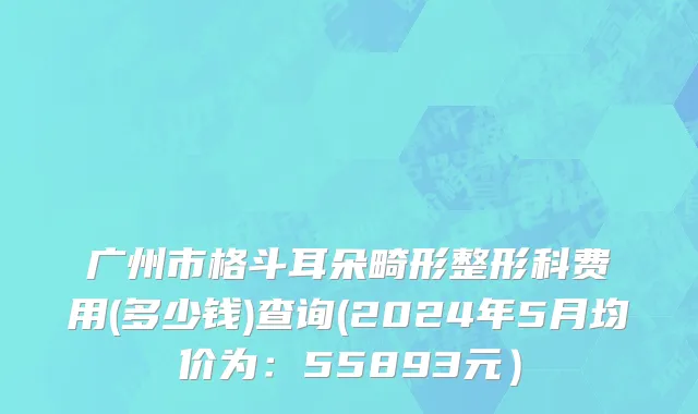 广州市格斗耳朵畸形整形科费用(多少钱)查询(2024年5月均价为：55893元）