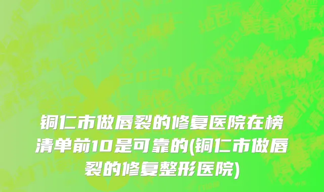 铜仁市做唇裂的修复医院在榜清单前10是可靠的(铜仁市做唇裂的修复整形医院)