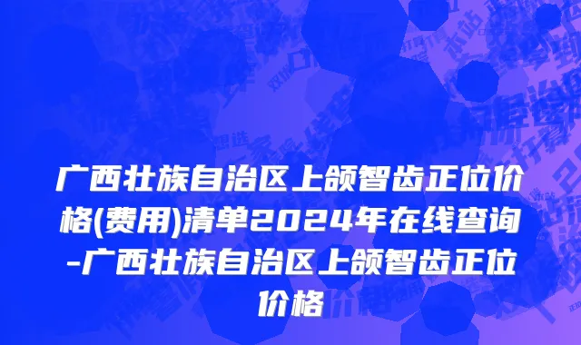 广西壮族自治区上颌智齿正位价格(费用)清单2024年在线查询-广西壮族自治区上颌智齿正位价格