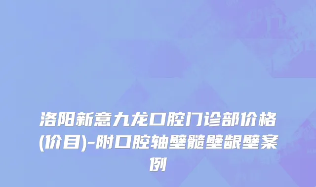 洛阳新意九龙口腔门诊部价格(价目)-附口腔轴壁髓壁龈壁案例
