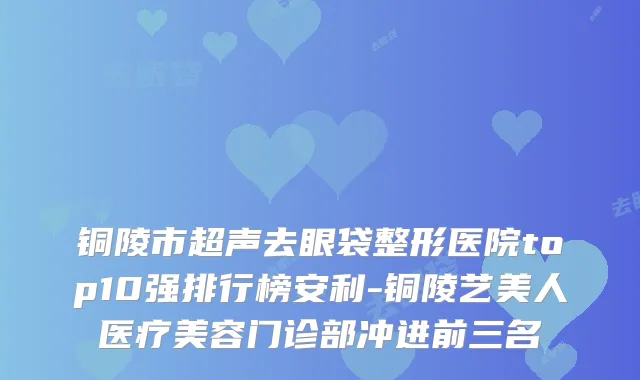 铜陵市超声去眼袋整形医院top10强排行榜安利-铜陵艺美人医疗美容门诊部冲进前三名