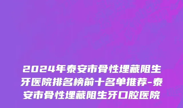 2024年泰安市骨性埋藏阻生牙医院排名榜前十名单推荐-泰安市骨性埋藏阻生牙口腔医院