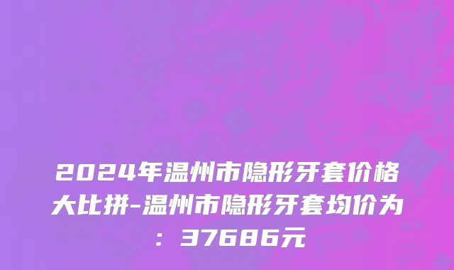 2024年温州市隐形牙套价格大比拼-温州市隐形牙套均价为：37686元
