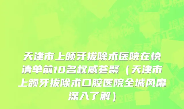 天津市上颌牙拔除术医院在榜清单前10名权威荟聚（天津市上颌牙拔除术口腔医院全城风靡深入了解）