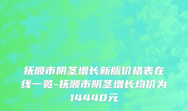 抚顺市阴茎增长新版价格表在线一览-抚顺市阴茎增长均价为14440元