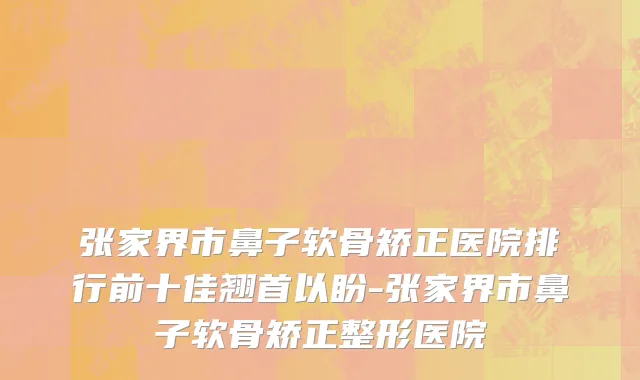 张家界市鼻子软骨矫正医院排行前十佳翘首以盼-张家界市鼻子软骨矫正整形医院