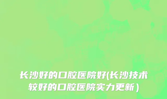 长沙好的口腔医院好(长沙技术较好的口腔医院实力更新）