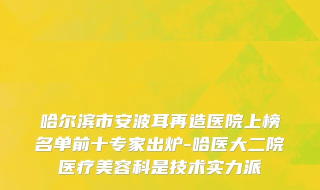 哈尔滨市安波耳再造医院上榜名单前十专家出炉-哈医大二院医疗美容科是技术实力派