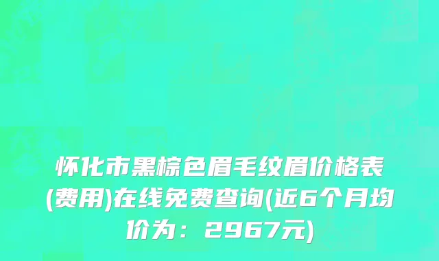 怀化市黑棕色眉毛纹眉价格表(费用)在线免费查询(近6个月均价为：2967元)
