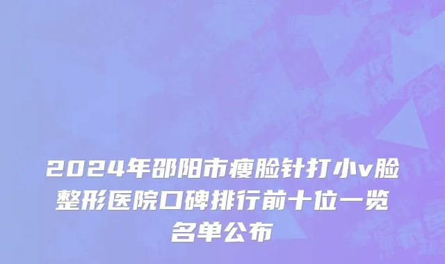 2024年邵阳市瘦脸针打小v脸整形医院口碑排行前十位一览名单公布