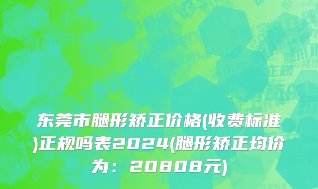 东莞市腿形矫正价格(收费标准)正规吗表2024(腿形矫正均价为：20808元)