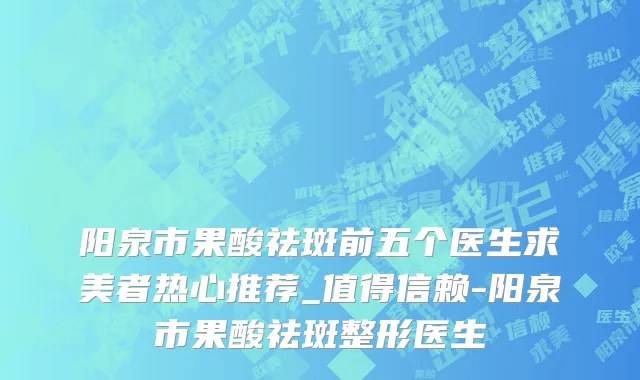 阳泉市果酸祛斑前五个医生求美者热心推荐_值得信赖-阳泉市果酸祛斑整形医生