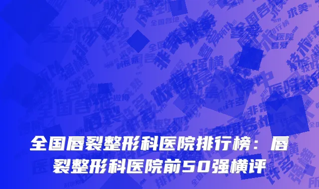 全国唇裂整形科医院排行榜：唇裂整形科医院前50强横评