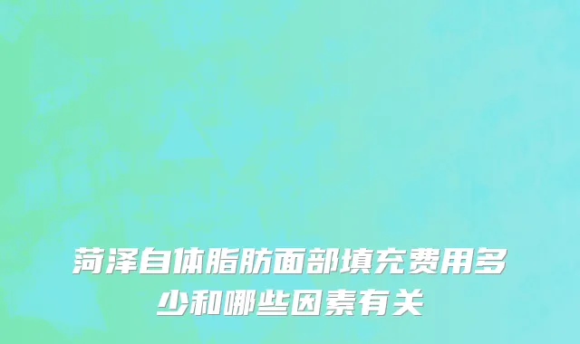 菏泽自体脂肪面部填充费用多少和哪些因素有关