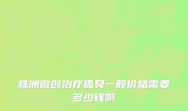 株洲微创治疗狐臭一般价格需要多少钱啊