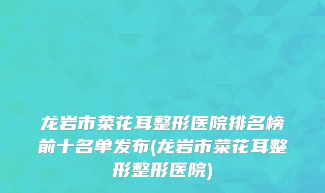 龙岩市菜花耳整形医院排名榜前十名单发布(龙岩市菜花耳整形整形医院)