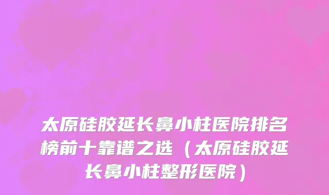 太原硅胶延长鼻小柱医院排名榜前十靠谱之选(太原硅胶延长鼻小柱整形医院)